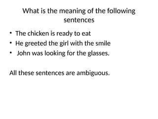What is the meaning of the following
sentences
• The chicken is ready to eat
• He greeted the girl with the smile
• John was looking for the glasses.
All these sentences are ambiguous.
 