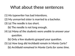 What about these sentences
(1) His typewriter has bad intentions.
(2) My unmarried sister is married to a bachelor.
(3) (a) The needle is too short.
(b) The needle is not long enough.
(4) (a) Many of the students were unable to answer your
question.
(b) Only a few students grasped your question.
(5) (a) How long did Archibald remain in Monte Carlo?
(b) Archibald remained in Monte Carlo for some time.
 