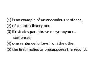 (1) is an example of an anomalous sentence,
(2) of a contradictory one
(3) illustrates paraphrase or synonymous
sentences;
(4) one sentence follows from the other,
(5) the first implies or presupposes the second.
 