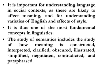 • It is important for understanding language
in social contexts, as these are likely to
affect meaning, and for understanding
varieties of English and effects of style.
• It is thus one of the most fundamental
concepts in linguistics.
• The study of semantics includes the study
of how meaning is constructed,
interpreted, clarified, obscured, illustrated,
simplified, negotiated, contradicted, and
paraphrased.
 
