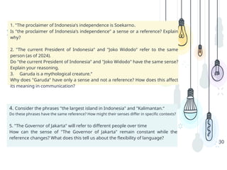 Analyze
30
1. "The proclaimer of Indonesia's independence is Soekarno.
Is "the proclaimer of Indonesia's independence" a sense or a reference? Explain
why?
2. "The current President of Indonesia" and "Joko Widodo" refer to the same
person (as of 2024).
Do "the current President of Indonesia" and "Joko Widodo" have the same sense?
Explain your reasoning.
3. Garuda is a mythological creature.“
Why does "Garuda" have only a sense and not a reference? How does this affect
its meaning in communication?
4. Consider the phrases "the largest island in Indonesia" and "Kalimantan.“
Do these phrases have the same reference? How might their senses differ in specific contexts?
5. "The Governor of Jakarta" will refer to different people over time
How can the sense of "The Governor of Jakarta" remain constant while the
reference changes? What does this tell us about the flexibility of language?
 