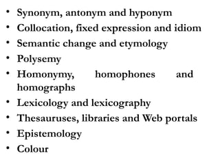 • Synonym, antonym and hyponym
• Collocation, fixed expression and idiom
• Semantic change and etymology
• Polysemy
• Homonymy, homophones and
homographs
• Lexicology and lexicography
• Thesauruses, libraries and Web portals
• Epistemology
• Colour
 