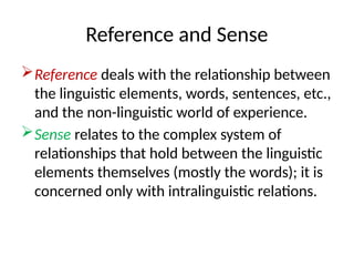 Reference and Sense
Reference deals with the relationship between
the linguistic elements, words, sentences, etc.,
and the non-linguistic world of experience.
Sense relates to the complex system of
relationships that hold between the linguistic
elements themselves (mostly the words); it is
concerned only with intralinguistic relations.
 