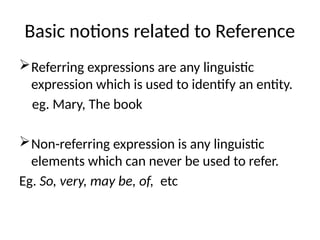 Basic notions related to Reference
Referring expressions are any linguistic
expression which is used to identify an entity.
eg. Mary, The book
Non-referring expression is any linguistic
elements which can never be used to refer.
Eg. So, very, may be, of, etc
 
