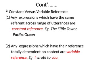 Cont’…….
Constant Versus Variable Reference
(1) Any expressions which have the same
referent across range of utterances are
constant reference. Eg. The Eiffle Tower,
Pacific Ocean
(2) Any expressions which have their reference
totally dependent on context are variable
reference .Eg. I wrote to you.
 