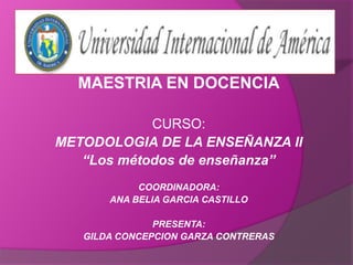 MAESTRIA EN DOCENCIA CURSO: METODOLOGIA DE LA ENSEÑANZA II “Los métodos de enseñanza” COORDINADORA: ANA BELIA GARCIA CASTILLO PRESENTA: GILDA CONCEPCION GARZA CONTRERAS 