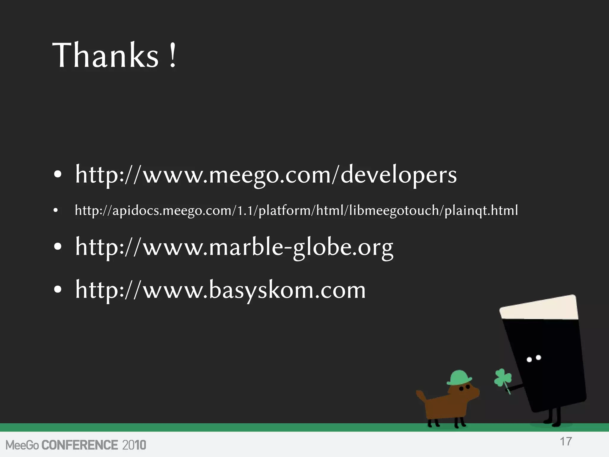Thanks !
● http://www.meego.com/developers
● http://apidocs.meego.com/1.1/platform/html/libmeegotouch/plainqt.html
● http://www.marble-globe.org
● http://www.basyskom.com
17
 