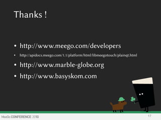 Thanks !
● http://www.meego.com/developers
● http://apidocs.meego.com/1.1/platform/html/libmeegotouch/plainqt.html
● http://www.marble-globe.org
● http://www.basyskom.com
17
 