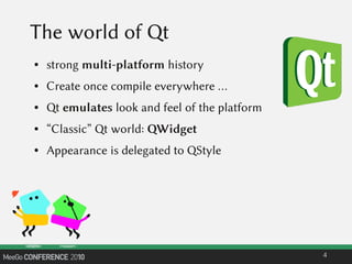 The world of Qt
● strong multi-platform history
● Create once compile everywhere …
● Qt emulates look and feel of the platform
● “Classic” Qt world: QWidget
● Appearance is delegated to QStyle
4
 