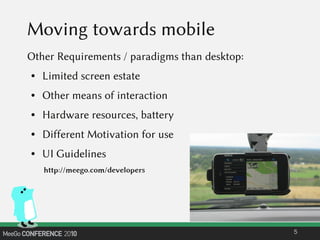 Moving towards mobile
Other Requirements / paradigms than desktop:
● Limited screen estate
● Other means of interaction
● Hardware resources, battery
● Different Motivation for use
● UI Guidelines
5
http://meego.com/developers
 