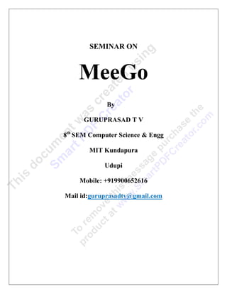 SEMINAR ON



    MeeGo
             By

      GURUPRASAD T V

8th SEM Computer Science & Engg

        MIT Kundapura

            Udupi

     Mobile: +919900652616

Mail id:guruprasadtv@gmail.com
 