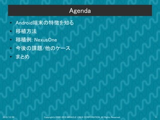 Agenda
      ●      Android端末の特徴を知る
      ●
             移植方法
      ●      移植例: NexusOne
      ●      今後の課題/他のケース
      ●      まとめ




2010/12/09           Copyright(c)2000-2010 MIRACLE LINUX CORPORATION. All Rights Reserved.   11
 