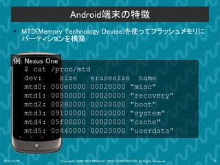 Android端末の特徴
      ●      MTD(Memory Technology Device)を使ってフラッシュメモリに
             パーティションを構築


      例: Nexus One
         $ cat /proc/mtd
         dev:      size  erasesize name
         mtd0: 000e0000 00020000 "misc"
         mtd1: 00500000 00020000 "recovery"
         mtd2: 00280000 00020000 "boot"
         mtd3: 09100000 00020000 "system"
         mtd4: 05f00000 00020000 "cache"
         mtd5: 0c440000 00020000 "userdata"



2010/12/09           Copyright(c)2000-2010 MIRACLE LINUX CORPORATION. All Rights Reserved.   13
 