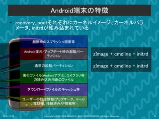 Android端末の特徴
      ●      recovery, bootそれぞれにカーネルイメージ、カーネルパラ
             メータ、initrdが組み込まれている

                  起動時のスプラッシュ画面等

               Android復元/アップデート時の起動パー
                          ティション                                   zImage + cmdline + initrd

                  通常の起動パーティション                                    zImage + cmdline + initrd
              実行ファイル(Androidアプリ)、ライブラリ等
                 の読み込み用途のファイル

                ダウンロードファイルのキャッシュ等

              ユーザーの設定情報(ブックマーク、メール
                、電話帳、接続済みAP情報等)


2010/12/09            Copyright(c)2000-2010 MIRACLE LINUX CORPORATION. All Rights Reserved.   15
 