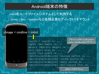 Android端末の特徴
      ●      initrdをルートファイルシステムとして利用する
      ●
             /proc, /dev, /systemなど各種必要なディレクトリをマウント


  zImage + cmdline + initrd

                                                                                 フラッシュメモリ上のsystem,
                      rootfs / rootfs ro ...     cache, dataをyaffs2でマウント
                      tmpfs /dev tmpfs rw ...
                      devpts /dev/pts devpts rw ...
                      proc /proc proc rw ...
                      sysfs /sys sysfs rw ...
                      /dev/block/mtdblock3 /system yaffs2 ro ...
                      /dev/block/mtdblock4 /cache yaffs2 rw ...
                      /dev/block/mtdblock5 /data yaffs2 rw ...
                      /dev/block/mmcblk0p1 /mnt/sdcard vfat rw ....
                      ...
                                                                            SDカードのマウント
2010/12/09           Copyright(c)2000-2010 MIRACLE LINUX CORPORATION. All Rights Reserved.           16
 