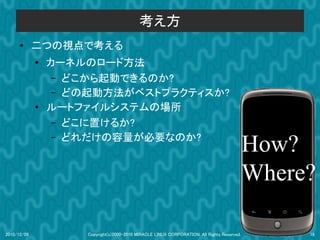 考え方
      ●      二つの視点で考える
             ●
                 カーネルのロード方法
                  – どこから起動できるのか?
                  – どの起動方法がベストプラクティスか?
             ●   ルートファイルシステムの場所
                  – どこに置けるか?


                                                                                             How?
                  – どれだけの容量が必要なのか?




                                                                                             Where?

2010/12/09           Copyright(c)2000-2010 MIRACLE LINUX CORPORATION. All Rights Reserved.        18
 