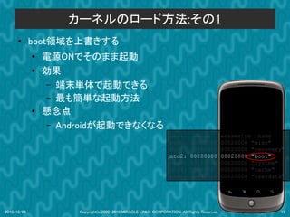 カーネルのロード方法:その1
      ●      boot領域を上書きする
             ●
                 電源ONでそのまま起動
             ●   効果
                 – 端末単体で起動できる
                 – 最も簡単な起動方法
             ●   懸念点
                 – Androidが起動できなくなる
                                                                  dev:         size           erasesize name
                                                                  mtd0:      000e0000         00020000 "misc"
                                                                  mtd1:      00500000         00020000 "recovery"
                                                                  mtd2:      00280000         00020000 "boot"
                                                                  mtd3:      09100000         00020000 "system"
                                                                  mtd4:      05f00000         00020000 "cache"
                                                                  mtd5:      0c440000         00020000 "userdata"




2010/12/09            Copyright(c)2000-2010 MIRACLE LINUX CORPORATION. All Rights Reserved.                    19
 