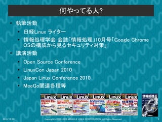 何やってる人?
      ●      執筆活動
             ●
               日経Linux ライター
             ● 情報処理学会 会誌「情報処理」10月号「Google Chrome
               OSの構成から見るセキュリティ対策」
      ●      講演活動
             ●   Open Source Conference
             ●
                 LinuxCon Japan 2010
             ●   Japan Linux Conference 2010
             ●
                 MeeGo関連各種等




2010/12/09               Copyright(c)2000-2010 MIRACLE LINUX CORPORATION. All Rights Reserved.   2
 