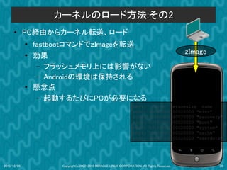 カーネルのロード方法:その2
      ●      PC経由からカーネル転送、ロード
             ●
                 fastbootコマンドでｚImageを転送
                                                                                                  zImage
             ●   効果
                  – フラッシュメモリ上には影響がない
                  – Androidの環境は保持される
             ●   懸念点
                  – 起動するたびにPCが必要になる
                                                                  dev:         size           erasesize name
                                                                  mtd0:      000e0000         00020000 "misc"
                                                                  mtd1:      00500000         00020000 "recovery"
                                                                  mtd2:      00280000         00020000 "boot"
                                                                  mtd3:      09100000         00020000 "system"
                                                                  mtd4:      05f00000         00020000 "cache"
                                                                  mtd5:      0c440000         00020000 "userdata"




2010/12/09            Copyright(c)2000-2010 MIRACLE LINUX CORPORATION. All Rights Reserved.                    20
 