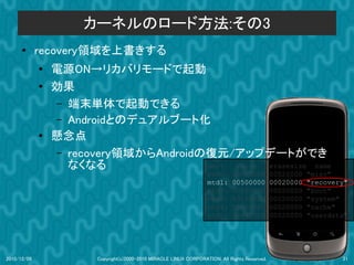 カーネルのロード方法:その3
      ●      recovery領域を上書きする
             ●
                 電源ON→リカバリモードで起動
             ●   効果
                 – 端末単体で起動できる
                 – Androidとのデュアルブート化
             ●   懸念点
                 – recovery領域からAndroidの復元/アップデートができ
                   なくなる                dev: size erasesize name
                                                                    mtd0:      000e0000         00020000   "misc"
                                                                    mtd1:      00500000         00020000   "recovery"
                                                                    mtd2:      00280000         00020000   "boot"
                                                                    mtd3:      09100000         00020000   "system"
                                                                    mtd4:      05f00000         00020000   "cache"
                                                                    mtd5:      0c440000         00020000   "userdata"




2010/12/09              Copyright(c)2000-2010 MIRACLE LINUX CORPORATION. All Rights Reserved.                      21
 