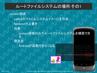 ルートファイルシステムの場所:その1
      ●      system領域
             ●
                 yaffs2のファイルシステムイメージを作成
             ●   fastbootで上書き
             ●   効果
                  – system領域のみでルートファイルシステムを構築でき
                     る
             ●   懸念点
                  – Androidが起動できなくなる dev: size erasesize name
                                                                    mtd0:      000e0000         00020000   "misc"
                                                                    mtd1:      00500000         00020000   "recovery"
                                                                    mtd2:      00280000         00020000   "boot"
                                                                    mtd3:      09100000         00020000   "system"
                                                                    mtd4:      05f00000         00020000   "cache"
                                                                    mtd5:      0c440000         00020000   "userdata"




2010/12/09              Copyright(c)2000-2010 MIRACLE LINUX CORPORATION. All Rights Reserved.                      22
 