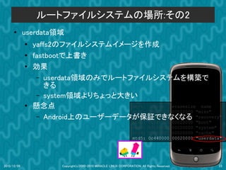 ルートファイルシステムの場所:その2
      ●      userdata領域
             ●
                 yaffs2のファイルシステムイメージを作成
             ●   fastbootで上書き
             ●   効果
                  – userdata領域のみでルートファイルシステムを構築で
                     きる
                  – system領域よりちょっと大きい
             ●   懸念点                 dev:    size   erasesize name
                                     mtd0: 000e0000 00020000 "misc"
                  – Android上のユーザーデータが保証できなくなる "recovery"
                                     mtd1: 00500000 00020000
                                                                    mtd2:      00280000         00020000   "boot"
                                                                    mtd3:      09100000         00020000   "system"
                                                                    mtd4:      05f00000         00020000   "cache"
                                                                    mtd5:      0c440000         00020000   "userdata"




2010/12/09              Copyright(c)2000-2010 MIRACLE LINUX CORPORATION. All Rights Reserved.                      23
 