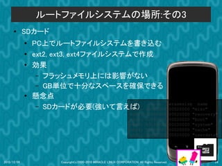 ルートファイルシステムの場所:その3
      ●      SDカード
             ●
                 PC上でルートファイルシステムを書き込む
             ●   ext2, ext3, ext4ファイルシステムで作成
             ●   効果
                  – フラッシュメモリ上には影響がない
                  – GB単位で十分なスペースを確保できる
             ●   懸念点
                                         dev:  size                                             erasesize name
                  – SDカードが必要(強いて言えば) 000e0000
                                         mtd0:                                                  00020000 "misc"
                                                                    mtd1:      00500000         00020000 "recovery"
                                                                    mtd2:      00280000         00020000 "boot"
                                                                    mtd3:      09100000         00020000 "system"
                                                                    mtd4:      05f00000         00020000 "cache"
                                                                    mtd5:      0c440000         00020000 "userdata"




2010/12/09              Copyright(c)2000-2010 MIRACLE LINUX CORPORATION. All Rights Reserved.                    24
 
