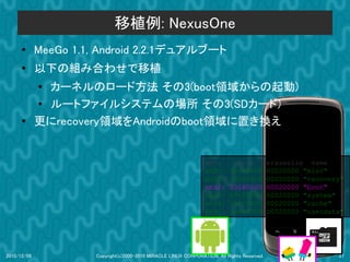 移植例: NexusOne
      ●      MeeGo 1.1, Android 2.2.1デュアルブート
      ●
             以下の組み合わせで移植
             ● カーネルのロード方法 その3(boot領域からの起動)
             ● ルートファイルシステムの場所 その3(SDカード)
      ●      更にrecovery領域をAndroidのboot領域に置き換え


                                                                   dev:         size           erasesize name
                                                                   mtd0:      000e0000         00020000 "misc"
                                                                   mtd1:      00500000         00020000 "recovery"
                                                                   mtd2:      00280000         00020000 "boot"
                                                                   mtd3:      09100000         00020000 "system"
                                                                   mtd4:      05f00000         00020000 "cache"
                                                                   mtd5:      0c440000         00020000 "userdata"




2010/12/09             Copyright(c)2000-2010 MIRACLE LINUX CORPORATION. All Rights Reserved.                    27
 