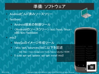 準備: ソフトウェア
      ●      Androidビルド済みソースツリー
      ●
             fastboot
             ●  Android端末の制御ツール
             ●  <Androidのソースツリー>/out/host/linux-
                x86/bin/fastboot
      ●      mic2
             ●   MeeGoのイメージ作成ツール
                                           dev:                     size                             erasesize name
             ●   /etc/apt/sources.listに以下を記述
                                           mtd0:                  000e0000                           00020000 "misc"
                                                           mtd1: 00500000
                  – deb http://repo.meego.com/tools/repos/ubuntu/10.04/ /                            00020000 "recovery"
                                                           mtd2: 00280000                            00020000 "boot"
             ●   $ sudo apt-get update; apt-get install mtd3: 09100000
                                                           mic2                                      00020000 "system"
                                                           mtd4: 05f00000                            00020000 "cache"
                                                           mtd5: 0c440000                            00020000 "userdata"




2010/12/09                   Copyright(c)2000-2010 MIRACLE LINUX CORPORATION. All Rights Reserved.                    29
 