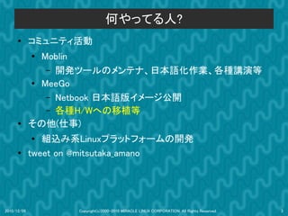何やってる人?
      ●      コミュニティ活動
             ●
               Moblin
                – 開発ツールのメンテナ、日本語化作業、各種講演等
             ● MeeGo
                – Netbook 日本語版イメージ公開
                – 各種H/Wへの移植等
      ●
             その他(仕事)
             ●  組込み系Linuxプラットフォームの開発
      ●
             tweet on @mitsutaka_amano




2010/12/09          Copyright(c)2000-2010 MIRACLE LINUX CORPORATION. All Rights Reserved.   3
 