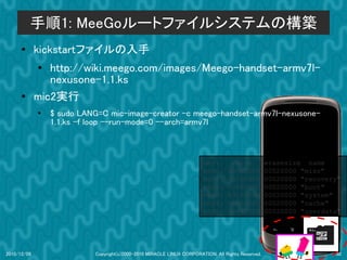 手順1: MeeGoルートファイルシステムの構築
      ●      kickstartファイルの入手
             ●
                http://wiki.meego.com/images/Meego-handset-armv7l-
                nexusone-1.1.ks
      ●      mic2実行
             ●
                 $ sudo LANG=C mic-image-creator -c meego-handset-armv7l-nexusone-
                 1.1.ks -f loop --run-mode=0 --arch=armv7l



                                                                       dev:         size           erasesize name
                                                                       mtd0:      000e0000         00020000 "misc"
                                                                       mtd1:      00500000         00020000 "recovery"
                                                                       mtd2:      00280000         00020000 "boot"
                                                                       mtd3:      09100000         00020000 "system"
                                                                       mtd4:      05f00000         00020000 "cache"
                                                                       mtd5:      0c440000         00020000 "userdata"




2010/12/09                 Copyright(c)2000-2010 MIRACLE LINUX CORPORATION. All Rights Reserved.                    30
 