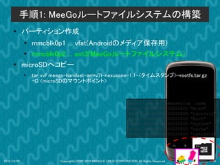 手順1: MeeGoルートファイルシステムの構築
      ●      パーティション作成
             ●
                mmcblk0p1 ... vfat(Androidのメディア保存用)
             ●  mmcblk0p2 ... ext3(MeeGoルートファイルシステム)
      ●      microSDへコピー
             ●   tar xvf meego-handset-armv7l-nexusone-1.1-<タイムスタンプ>-rootfs.tar.gz
                 -C <microSDのマウントホイント>


                                                                       dev:         size           erasesize name
                                                                       mtd0:      000e0000         00020000 "misc"
                                                                       mtd1:      00500000         00020000 "recovery"
                                                                       mtd2:      00280000         00020000 "boot"
                                                                       mtd3:      09100000         00020000 "system"
                                                                       mtd4:      05f00000         00020000 "cache"
                                                                       mtd5:      0c440000         00020000 "userdata"




2010/12/09                 Copyright(c)2000-2010 MIRACLE LINUX CORPORATION. All Rights Reserved.                    31
 