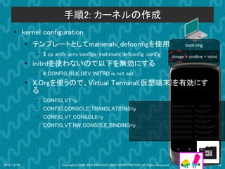 手順2: カーネルの作成
      ●      kernel configuration
             ●
                 テンプレートとしてmahimahi_defconfigを使用                                                            boot.img
                 –   $ cp arch/arm/configs/mahimahi_defconfig .config                               zImage + cmdline + initrd
             ●   initrdを使わないので以下を無効にする
                 –   # CONFIG_BLK_DEV_INITRD is not set
             ●   X.Orgを使うので、Virtual Terminal(仮想端末)を有効にす
                 る
                 –   CONFIG_VT=y
                                                  dev:                          size                erasesize name
                 –   CONFIG_CONSOLE_TRANSLATIONS=ymtd0:                       000e0000              00020000 "misc"
                 –   CONFIG_VT_CONSOLE=y          mtd1:                       00500000              00020000 "recovery"
                                                  mtd2:                       00280000              00020000 "boot"
                 –   CONFIG_VT_HW_CONSOLE_BINDING=y
                                                  mtd3:                       09100000              00020000 "system"
                                                                        mtd4: 05f00000              00020000 "cache"
                                                                        mtd5: 0c440000              00020000 "userdata"




2010/12/09                  Copyright(c)2000-2010 MIRACLE LINUX CORPORATION. All Rights Reserved.                               33
 