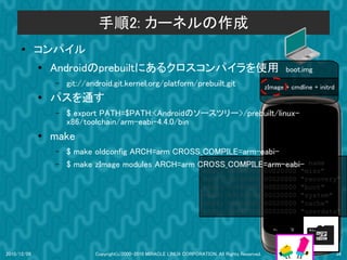 手順2: カーネルの作成
      ●      コンパイル
             ●
                 Androidのprebuiltにあるクロスコンパイラを使用                                                             boot.img
                 –   git://android.git.kernel.org/platform/prebuilt.git                              zImage + cmdline + initrd
             ●   パスを通す
                 –   $ export PATH=$PATH:<Androidのソースツリー>/prebuilt/linux-
                     x86/toolchain/arm-eabi-4.4.0/bin
             ●   make
                 –   $ make oldconfig ARCH=arm CROSS_COMPILE=arm-eabi-
                 –                                   dev:  size   erasesize
                     $ make zImage modules ARCH=arm CROSS_COMPILE=arm-eabi-                                        name
                                                                         mtd0:      000e0000         00020000    "misc"
                                                                         mtd1:      00500000         00020000    "recovery"
                                                                         mtd2:      00280000         00020000    "boot"
                                                                         mtd3:      09100000         00020000    "system"
                                                                         mtd4:      05f00000         00020000    "cache"
                                                                         mtd5:      0c440000         00020000    "userdata"




2010/12/09                   Copyright(c)2000-2010 MIRACLE LINUX CORPORATION. All Rights Reserved.                               34
 