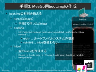 手順3: MeeGo用boot.imgの作成
      ●      boot.imgの材料を揃える
             ●
                 kernel(zImage)                                                                            boot.img
                  – 手順2で作ったzImage                                                                   zImage + cmdline + initrd
             ●   cmdline
                 –   init=/sbin/init rootwait root=/dev/mmcblk0p2 rootfstype=ext3 rw
                     noinitrd
                       ●   root= ... ルートファイルシステムの場所
                       ●   noinitrd ... initrdを使わない
                                                                        dev:     size    erasesize name
             ●   initrd                                                 mtd0: 000e0000 00020000 "misc"
                                                                        mtd1: 00500000 00020000 "recovery"
                   – 空のinitrdを作成する                                      mtd2: 00280000 00020000 "boot"
                                                                        mtd3: 09100000 00020000 "system"
                 –   $ echo -n | sudo cpio -o -H newc |               sudo gzip > boot.img-ramdisk-
                                                                        mtd4: 05f00000 00020000 "cache"
                     meego.cpio.gz                                      mtd5: 0c440000 00020000 "userdata"




2010/12/09                  Copyright(c)2000-2010 MIRACLE LINUX CORPORATION. All Rights Reserved.                               36
 