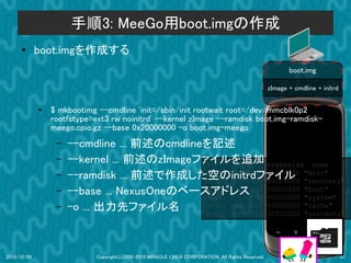 手順3: MeeGo用boot.imgの作成
      ●      boot.imgを作成する
                                                                                                            boot.img

                                                                                                     zImage + cmdline + initrd


             ●
                 $ mkbootimg --cmdline 'init=/sbin/init rootwait root=/dev/mmcblk0p2
                 rootfstype=ext3 rw noinitrd' --kernel zImage --ramdisk boot.img-ramdisk-
                 meego.cpio.gz --base 0x20000000 -o boot.img-meego
                  –   --cmdline ... 前述のcmdlineを記述
                  –   --kernel ... 前述のzImageファイルを追加 erasesize name
                                              dev:    size
                  –   --ramdisk ... 前述で作成した空のinitrdファイル "misc"
                                              mtd0: 000e0000 00020000
                                              mtd1: 00500000 00020000 "recovery"
                  –   --base ... NexusOneのベースアドレス 00020000 "boot"
                                              mtd2: 00280000
                                              mtd3: 09100000 00020000 "system"
                  –   -o ... 出力先ファイル名         mtd4: 05f00000 00020000 "cache"
                                              mtd5: 0c440000 00020000 "userdata"




2010/12/09                   Copyright(c)2000-2010 MIRACLE LINUX CORPORATION. All Rights Reserved.                               37
 