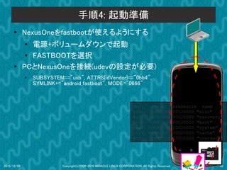 手順4: 起動準備
      ●      NexusOneをfastbootが使えるようにする
             ●
                電源+ボリュームダウンで起動
              ● FASTBOOTを選択
      ●      PCとNexusOneを接続(udevの設定が必要)
             ●   SUBSYSTEM=="usb", ATTRS{idVendor}=="0bb4",
                 SYMLINK+="android_fastboot", MODE="0666"


                                                                       dev:         size           erasesize name
                                                                       mtd0:      000e0000         00020000 "misc"
                                                                       mtd1:      00500000         00020000 "recovery"
                                                                       mtd2:      00280000         00020000 "boot"
                                                                       mtd3:      09100000         00020000 "system"
                                                                       mtd4:      05f00000         00020000 "cache"
                                                                       mtd5:      0c440000         00020000 "userdata"




2010/12/09                 Copyright(c)2000-2010 MIRACLE LINUX CORPORATION. All Rights Reserved.                    38
 