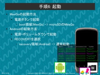 手順6: 起動
      ●      MeeGoの起動方法
             ●
                電源ボタンで起動
                 – boot領域(MeeGo) -> microSDのMeeGo
      ●      Androidの起動方法
             ●   電源+ボリュームダウンで起動
             ●   RECOVERYを選択
                  – recovery領域(Android) -> 通常起動
                                                                    dev:         size           erasesize name
                                                                    mtd0:      000e0000         00020000 "misc"
                                                                    mtd1:      00500000         00020000 "recovery"
                                                                    mtd2:      00280000         00020000 "boot"
                                                                    mtd3:      09100000         00020000 "system"
                                                                    mtd4:      05f00000         00020000 "cache"
                                                                    mtd5:      0c440000         00020000 "userdata"




2010/12/09              Copyright(c)2000-2010 MIRACLE LINUX CORPORATION. All Rights Reserved.                    40
 