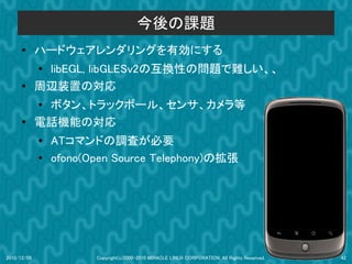 今後の課題
      ●      ハードウェアレンダリングを有効にする
             ●
              libEGL, libGLESv2の互換性の問題で難しい、、
      ●      周辺装置の対応
             ●ボタン、トラックボール、センサ、カメラ等
      ●      電話機能の対応
             ●   ATコマンドの調査が必要
             ●   ofono(Open Source Telephony)の拡張




2010/12/09              Copyright(c)2000-2010 MIRACLE LINUX CORPORATION. All Rights Reserved.   42
 