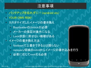 注意事項
      ●      バックアップを忘れずに！(nandroid etc)
      ●
             YOUR OWN RISK!
      ●      カスタマイズしたイメージの書き換え
             ● BootloaderのUnlockが必要
             ● メーカーの保証対象外になる
             ● Lock状態に戻せない機種がある
      ●      イメージの書き換え方法
             ●   fastbootで上書きできるとは限らない
             ●
                 recovery領域のinitrdからイメージの書き込みを行う
             ●
                 必要に応じてroot化も必要


2010/12/09            Copyright(c)2000-2010 MIRACLE LINUX CORPORATION. All Rights Reserved.   43
 
