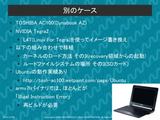 別のケース
      ●      TOSHIBA AC100(Dynabook AZ)
      ●
             NVIDIA Tegra2
             ●L4T(Linux For Tegra)を使ってイメージ書き換え
      ●      以下の組み合わせで移植
             ●  カーネルのロード方法 その3(recovery領域からの起動)
              ● ルートファイルシステムの場所 その3(SDカード)
      ●      Ubuntuの動作実績あり
             ●  http://tosh-ac100.wetpaint.com/page/Ubuntu
      ●
             armv7lバイナリでは、ほとんどが
             「Illigal Instruction Error」
             ●
                 再ビルドが必要

2010/12/09                 Copyright(c)2000-2010 MIRACLE LINUX CORPORATION. All Rights Reserved.   44
 