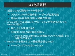 よくある質問
      ●      製品ではなく開発ボードの場合は?
             ●
                フラッシュメモリの構成をユーザーが変更可能
              ● 製品よりも自由度が高い(移植が簡単)
      ●      Androidカーネルのコンフィグレーションが有効化されても
             MeeGoは動く?
             ● 動く。むしろ活用できる
             ●
               CONFIG_USB_ANDROID_ADB=y
                – Android Debug Bridge(USB経由でファイル転送、シェ
                  ル操作)が使える
      ●      MeeGo UXを動かす上で最低限必要なのは?
             ●
                 ハードウェアアクセラレーション


2010/12/09           Copyright(c)2000-2010 MIRACLE LINUX CORPORATION. All Rights Reserved.   45
 