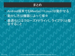 まとめ
      ●      Android端末でもMeeGo(==Linux)は動かせる
      ●      動かし方は機器によって様々
      ●      最適化にはクローズドドライバ、ライブラリと整
             合すること




2010/12/09         Copyright(c)2000-2010 MIRACLE LINUX CORPORATION. All Rights Reserved.   47
 