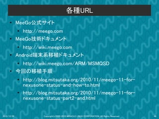 各種URL
      ●      MeeGo公式サイト
             ●
               http://meego.com
      ●      MeeGo技術ドキュメント
             ●  http://wiki.meego.com
      ●      Android端末系移植ドキュメント
             ●http://wiki.meego.com/ARM/MSMQSD
      ●      今回の移植手順
             ●   http://blog.mitsutaka.org/2010/11/meego-11-for-
                 nexusone-status-and-how-to.html
             ●
                 http://blog.mitsutaka.org/2010/11/meego-11-for-
                 nexusone-status-part2-and.html


2010/12/09               Copyright(c)2000-2010 MIRACLE LINUX CORPORATION. All Rights Reserved.   48
 