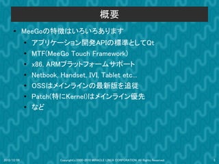 概要
      ●      MeeGoの特徴はいろいろあります
             ●
                 アプリケーション開発APIの標準としてQt
             ●   MTF(MeeGo Touch Framework)
             ●   x86, ARMプラットフォームサホート
             ●   Netbook, Handset, IVI, Tablet etc...
             ●   OSSはメインラインの最新版を追従
             ●
                 Patch(特にKernel)はメインライン優先
             ●   など




2010/12/09               Copyright(c)2000-2010 MIRACLE LINUX CORPORATION. All Rights Reserved.   5
 