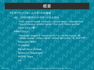 概要
      ●      マルチプラットフォームサホートの意味
             ●
                 x86 ... SSSE3命令セットサホート以上のIA
                  – -m32 -march=core2 -mssse3 -mtune=atom -mfpmath=sse
                    -fasynchronous-unwind-tables -fno-omit-frame-pointer
                  – Atom, Core 2等
             ●   ARMv7(SoCs)
                  –   -fmessage-length=0 -march=armv7-a -mtune=cortex-a8
                      -mlittle-endian -mfpu=vfpv3 -mfloat-abi=softfp -D__SOFTFP__
                  –   Freescale i.MX51
                  –   TI OMAP3
                  –   Marvell Dove/Armada
                  –   Qualcomm Snapdragon
                  –   NVIDIA Tegra
                  –   etc

2010/12/09                  Copyright(c)2000-2010 MIRACLE LINUX CORPORATION. All Rights Reserved.   6
 