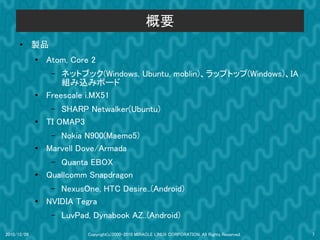概要
      ●      製品
             ●
                 Atom, Core 2
                  –  ネットブック(Windows, Ubuntu, moblin)、ラップトップ(Windows)、IA
                     組み込みボード
             ●   Freescale i.MX51
                  –  SHARP Netwalker(Ubuntu)
             ●   TI OMAP3
                  – Nokia N900(Maemo5)
             ●   Marvell Dove/Armada
                  – Quanta EBOX
             ●   Quallcomm Snapdragon
                  – NexusOne, HTC Desire..(Android)
             ●   NVIDIA Tegra
                  –   LuvPad, Dynabook AZ..(Android)

2010/12/09                  Copyright(c)2000-2010 MIRACLE LINUX CORPORATION. All Rights Reserved.   7
 