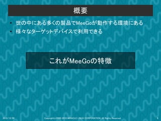 概要
      ●      世の中にある多くの製品でMeeGoが動作する環境にある
      ●
             様々なターゲットデバイスで利用できる




                       これがMeeGoの特徴




2010/12/09         Copyright(c)2000-2010 MIRACLE LINUX CORPORATION. All Rights Reserved.   8
 