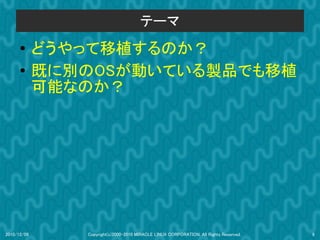 テーマ
      ●
             どうやって移植するのか？
      ●
             既に別のOSが動いている製品でも移植
             可能なのか？




2010/12/09      Copyright(c)2000-2010 MIRACLE LINUX CORPORATION. All Rights Reserved.   9
 