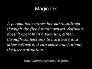 Magic Ink

A person determines her surroundings 
through the five human senses. Software 
doesn’t operate in a vacuum, either; 
through connections to hardware and 
other software, it can sense much about 
the user’s situation.

        http://worrydream.com/MagicInk/
 